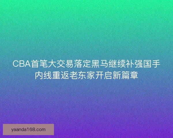 CBA首笔大交易落定黑马继续补强国手内线重返老东家开启新篇章
