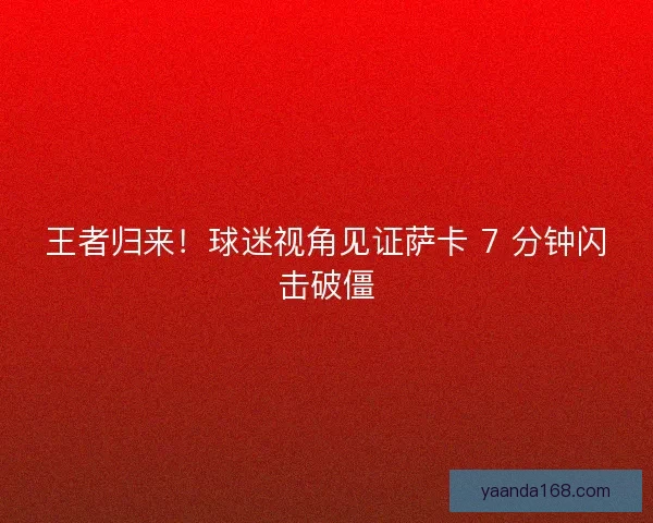 王者归来！球迷视角见证萨卡 7 分钟闪击破僵