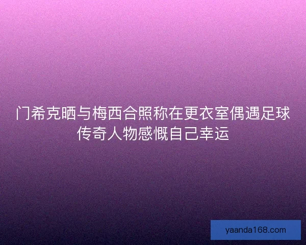 门希克晒与梅西合照称在更衣室偶遇足球传奇人物感慨自己幸运