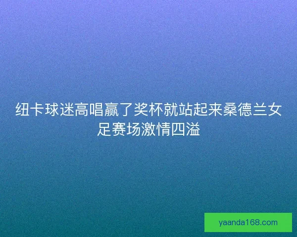 纽卡球迷高唱赢了奖杯就站起来桑德兰女足赛场激情四溢