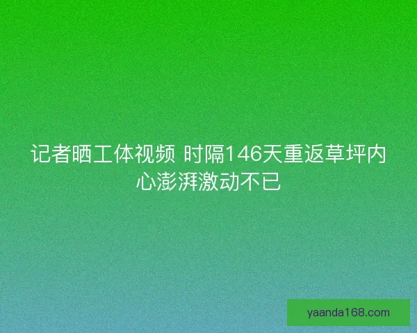 记者晒工体视频 时隔146天重返草坪内心澎湃激动不已