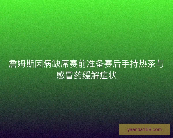 詹姆斯因病缺席赛前准备赛后手持热茶与感冒药缓解症状