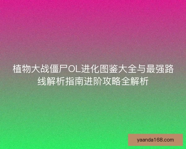 植物大战僵尸OL进化图鉴大全与最强路线解析指南进阶攻略全解析