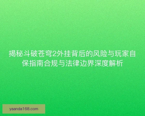 揭秘斗破苍穹2外挂背后的风险与玩家自保指南合规与法律边界深度解析
