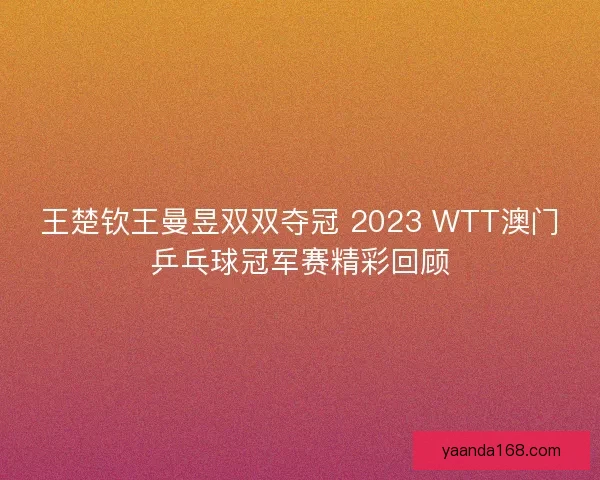 王楚钦王曼昱双双夺冠 2023 WTT澳门乒乓球冠军赛精彩回顾