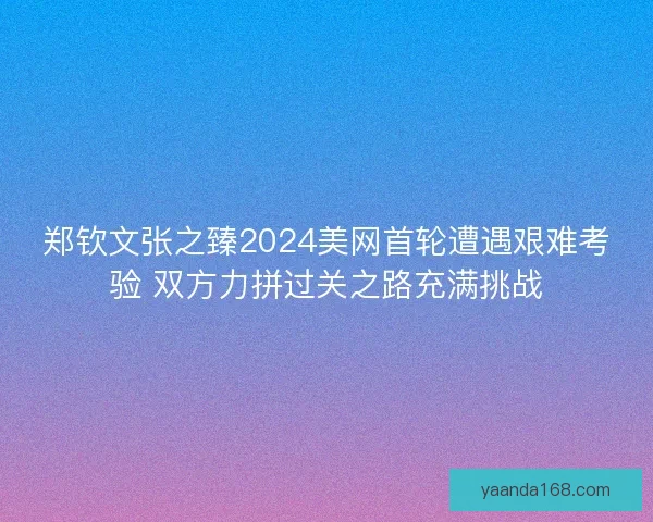 郑钦文张之臻2024美网首轮遭遇艰难考验 双方力拼过关之路充满挑战