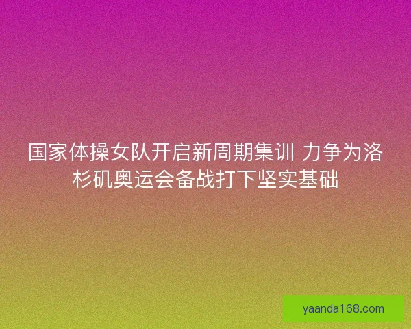 国家体操女队开启新周期集训 力争为洛杉矶奥运会备战打下坚实基础