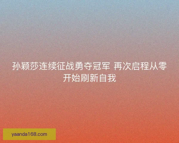孙颖莎连续征战勇夺冠军 再次启程从零开始刷新自我