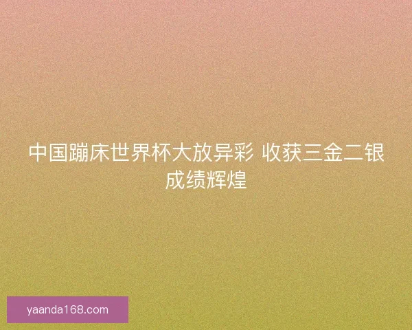 中国蹦床世界杯大放异彩 收获三金二银成绩辉煌