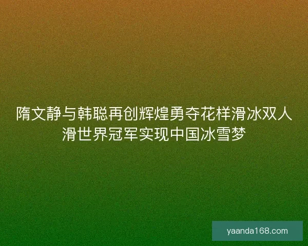 隋文静与韩聪再创辉煌勇夺花样滑冰双人滑世界冠军实现中国冰雪梦