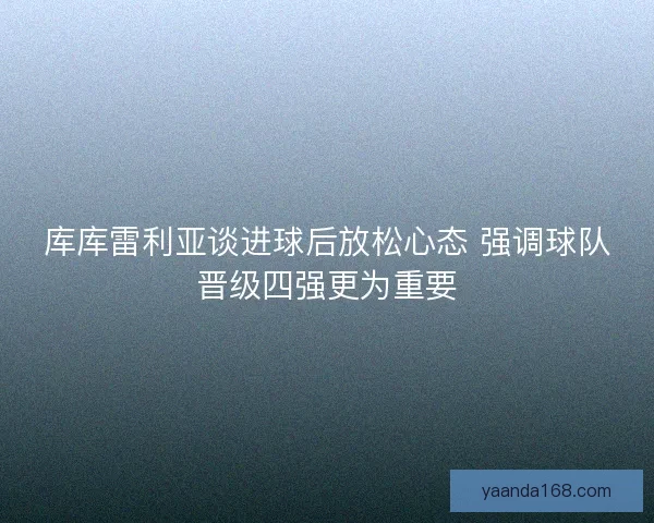 库库雷利亚谈进球后放松心态 强调球队晋级四强更为重要