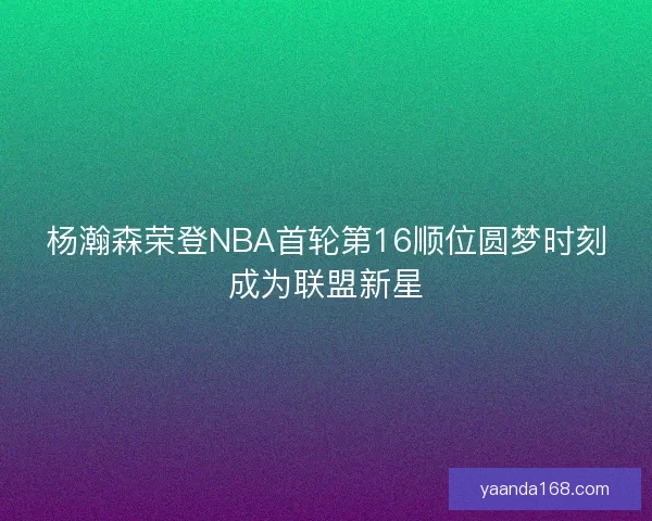 杨瀚森荣登NBA首轮第16顺位圆梦时刻成为联盟新星